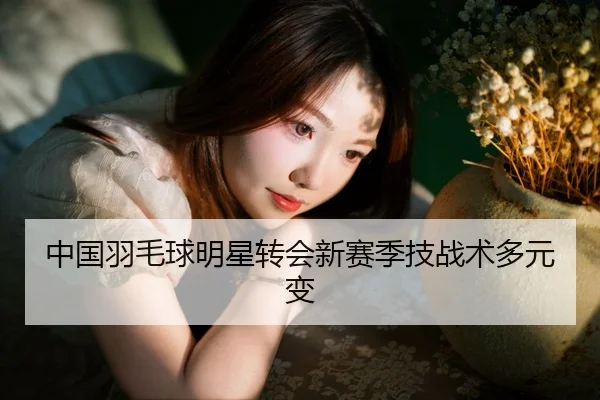 中国羽毛球明星转会新赛季技战术多元变